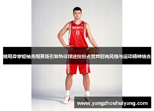 姚明身穿短袖亮相赛场引发热议球迷纷纷点赞其时尚风格与运动精神结合