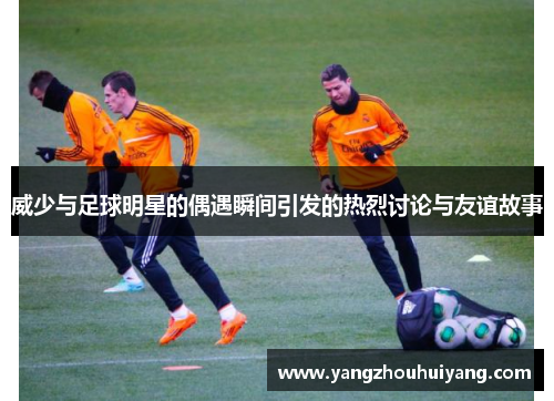 威少与足球明星的偶遇瞬间引发的热烈讨论与友谊故事