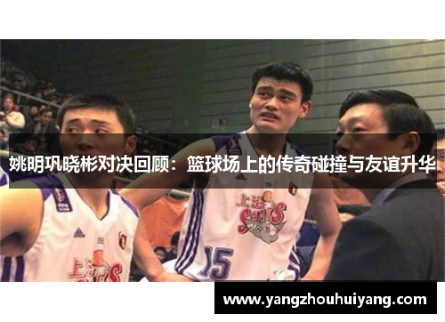 姚明巩晓彬对决回顾：篮球场上的传奇碰撞与友谊升华