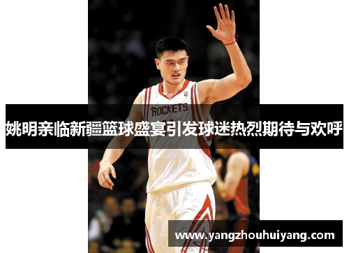 姚明亲临新疆篮球盛宴引发球迷热烈期待与欢呼