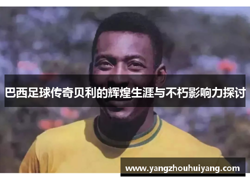 巴西足球传奇贝利的辉煌生涯与不朽影响力探讨