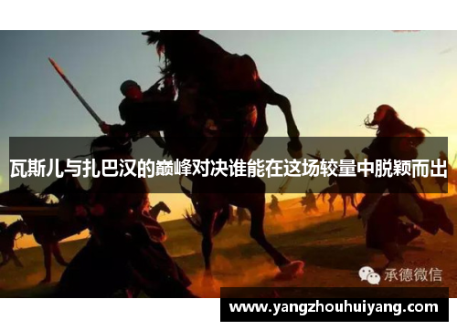 瓦斯儿与扎巴汉的巅峰对决谁能在这场较量中脱颖而出